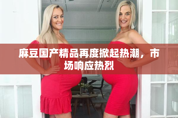 麻豆国产精品再度掀起热潮，市场响应热烈