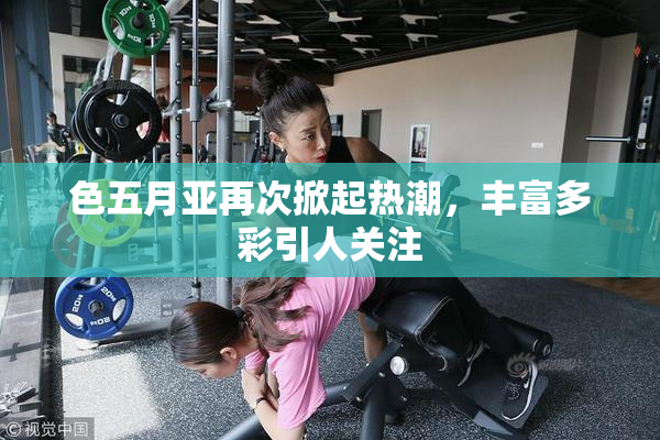 色五月亚再次掀起热潮，丰富多彩引人关注
