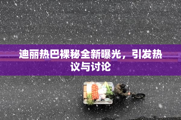 迪丽热巴裸秘全新曝光，引发热议与讨论