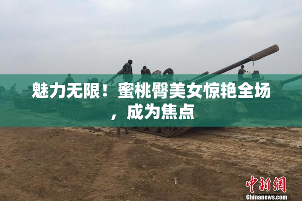 魅力无限！蜜桃臀美女惊艳全场，成为焦点