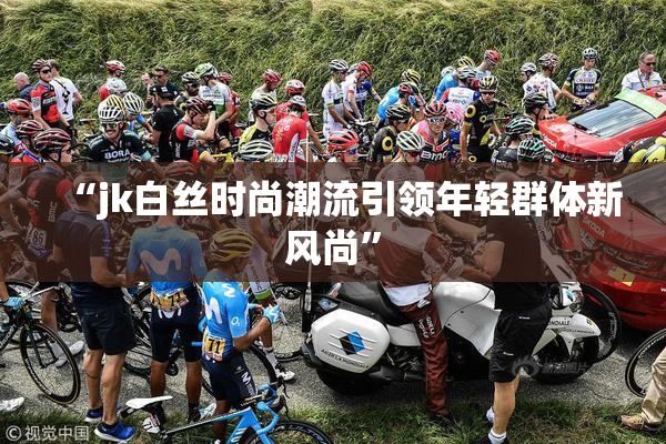 “jk白丝时尚潮流引领年轻群体新风尚”