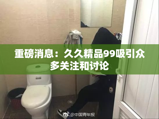重磅消息：久久精品99吸引众多关注和讨论