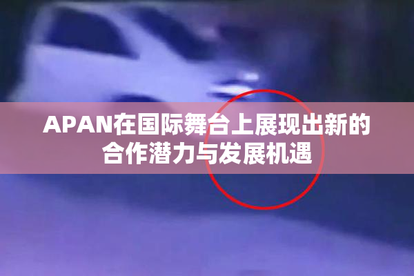 APAN在国际舞台上展现出新的合作潜力与发展机遇