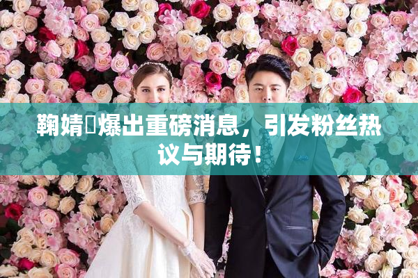 鞠婧祎爆出重磅消息，引发粉丝热议与期待！