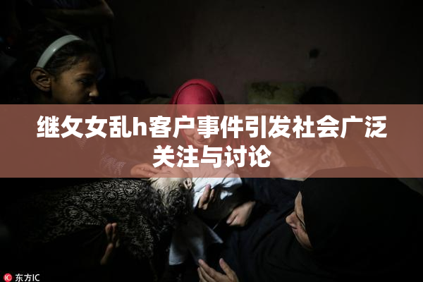 继攵女乱h客户事件引发社会广泛关注与讨论