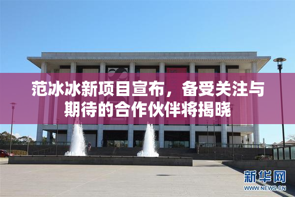 范冰冰新项目宣布，备受关注与期待的合作伙伴将揭晓