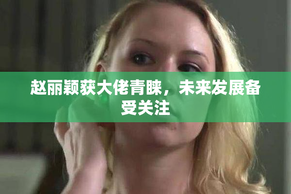 赵丽颖获大佬青睐，未来发展备受关注