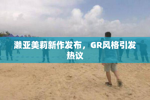 濑亚美莉新作发布，GR风格引发热议
