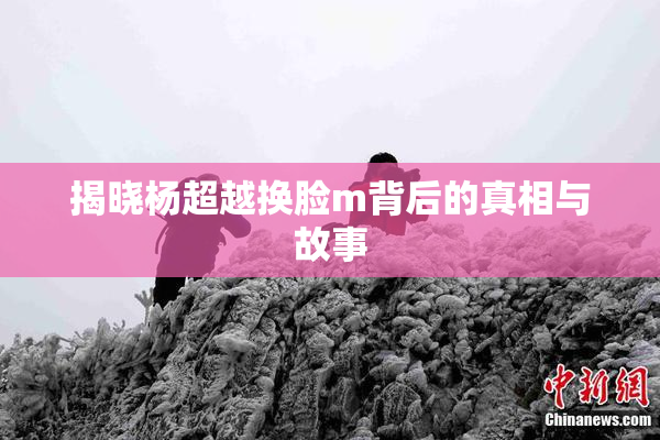 揭晓杨超越换脸m背后的真相与故事