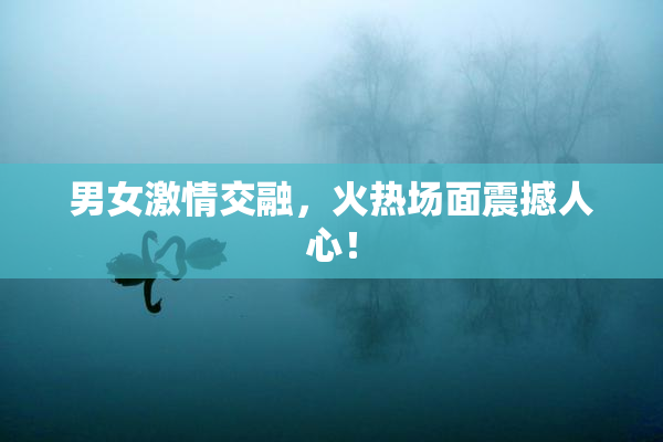 男女激情交融，火热场面震撼人心！