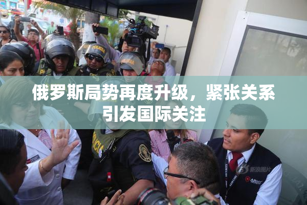 俄罗斯局势再度升级，紧张关系引发国际关注