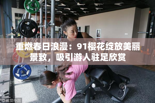 重燃春日浪漫：91樱花绽放美丽景致，吸引游人驻足欣赏