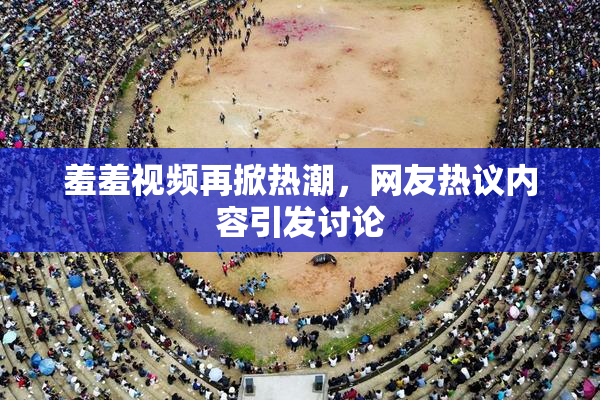 羞羞视频再掀热潮，网友热议内容引发讨论