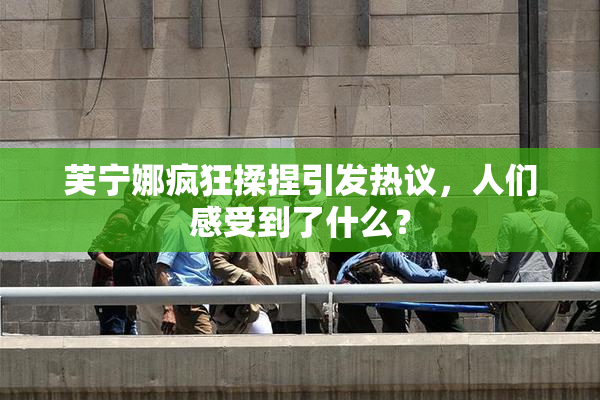 芙宁娜疯狂揉捏引发热议，人们感受到了什么？