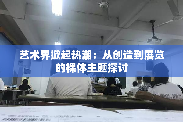 艺术界掀起热潮：从创造到展览的裸体主题探讨