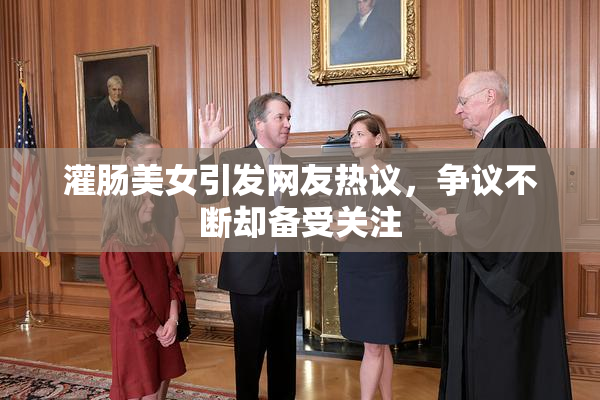 灌肠美女引发网友热议，争议不断却备受关注