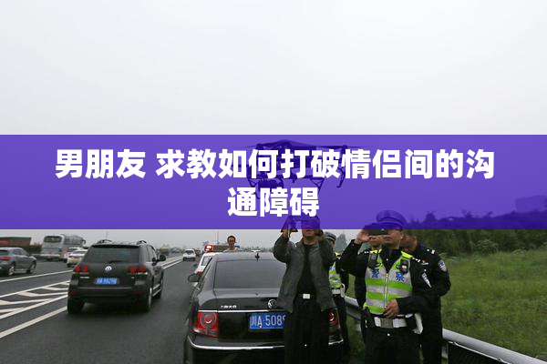 男朋友 求教如何打破情侣间的沟通障碍