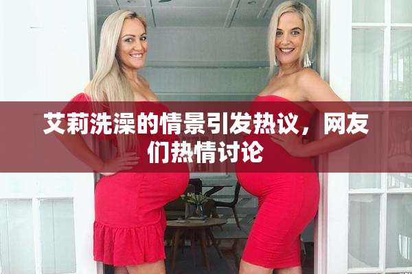 艾莉洗澡的情景引发热议，网友们热情讨论