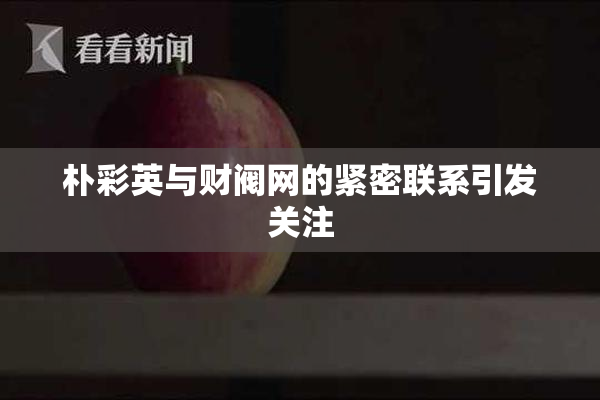 朴彩英与财阀网的紧密联系引发关注