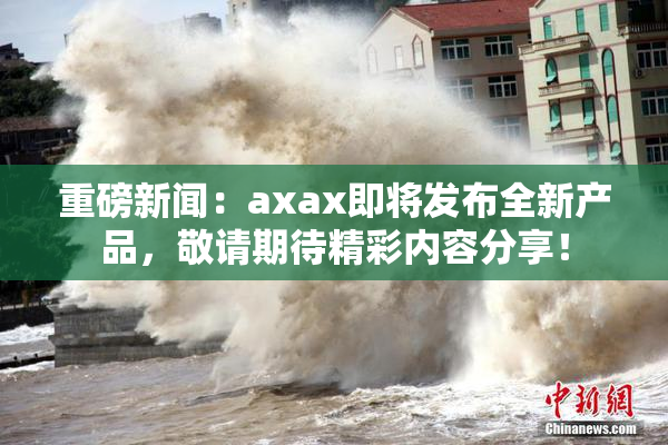 重磅新闻：axax即将发布全新产品，敬请期待精彩内容分享！