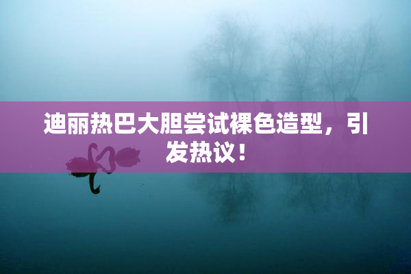 迪丽热巴大胆尝试裸色造型，引发热议！