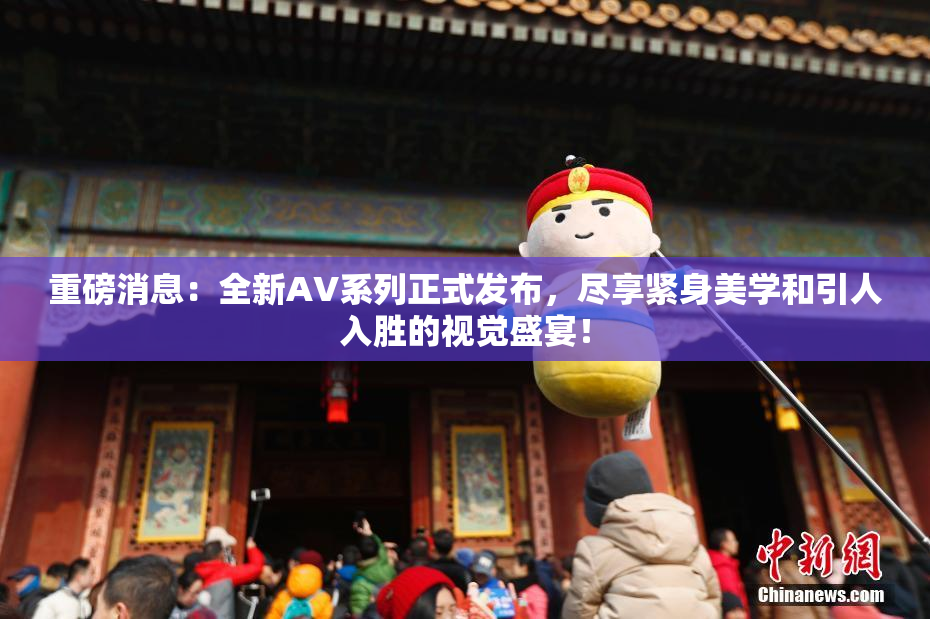 重磅消息：全新AV系列正式发布，尽享紧身美学和引人入胜的视觉盛宴！