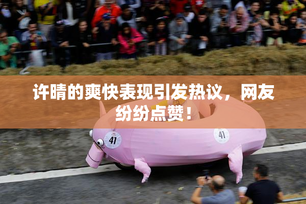 许晴的爽快表现引发热议，网友纷纷点赞！