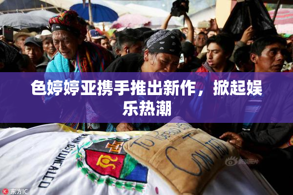 色婷婷亚携手推出新作，掀起娱乐热潮