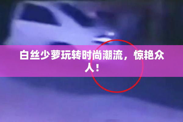 白丝少萝玩转时尚潮流，惊艳众人！