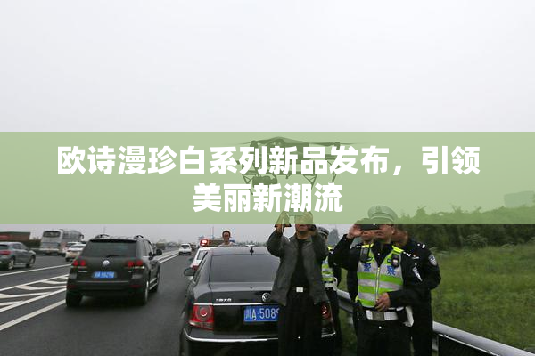 欧诗漫珍白系列新品发布，引领美丽新潮流