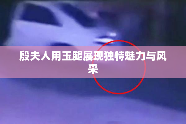 殷夫人用玉腿展现独特魅力与风采