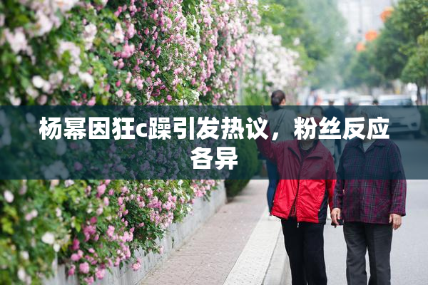 杨幂因狂c躁引发热议，粉丝反应各异
