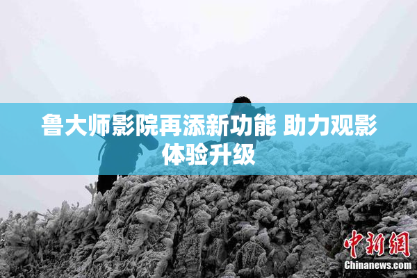 鲁大师影院再添新功能 助力观影体验升级