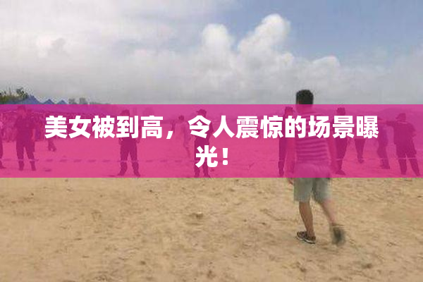 美女被到高，令人震惊的场景曝光！