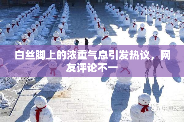 白丝脚上的浓重气息引发热议，网友评论不一