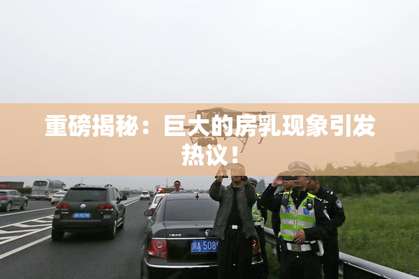 重磅揭秘：巨大的房乳现象引发热议！