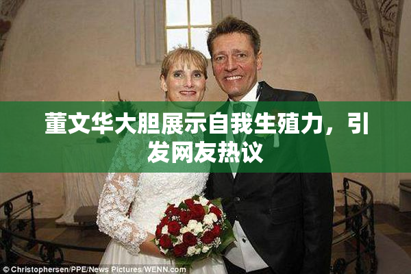 董文华大胆展示自我生殖力，引发网友热议