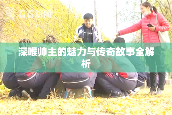 深喉帅主的魅力与传奇故事全解析