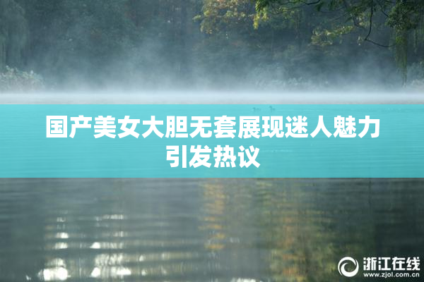 国产美女大胆无套展现迷人魅力引发热议