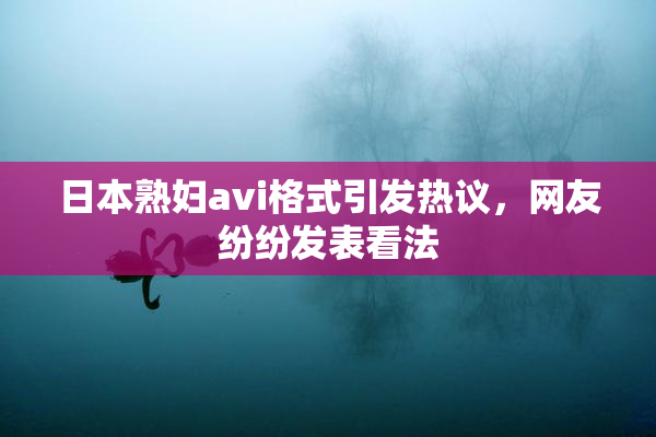 日本熟妇avi格式引发热议，网友纷纷发表看法