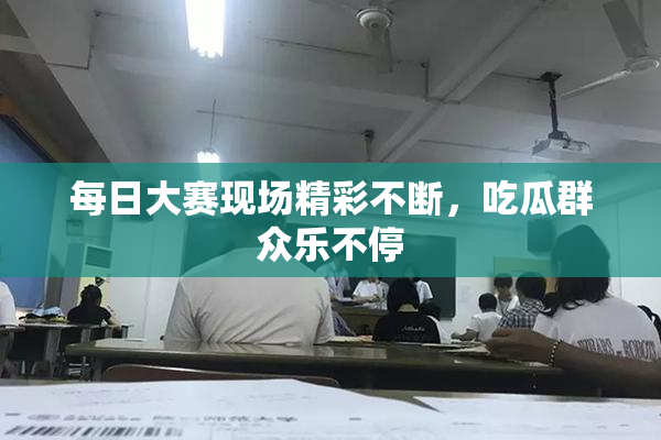 每日大赛现场精彩不断，吃瓜群众乐不停