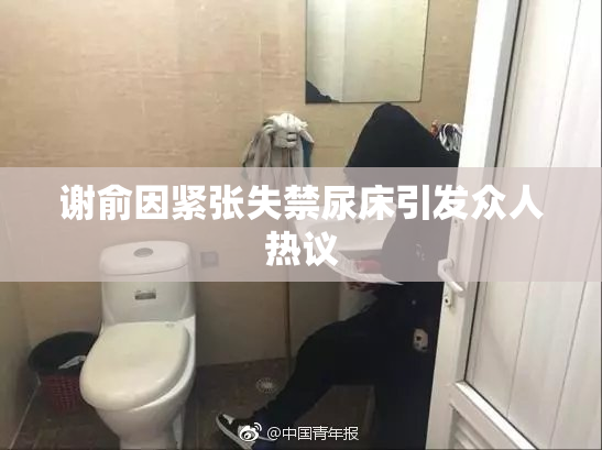 谢俞因紧张失禁尿床引发众人热议