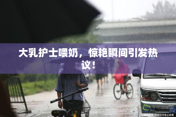 大乳护士喂奶，惊艳瞬间引发热议！