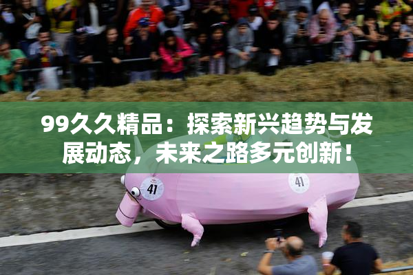 99久久精品：探索新兴趋势与发展动态，未来之路多元创新！