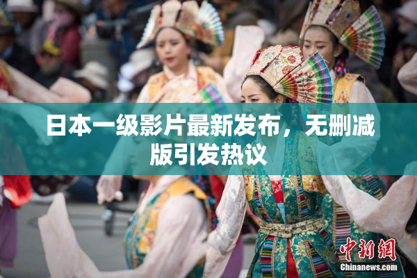 日本一级影片最新发布，无删减版引发热议