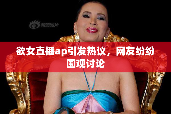 欲女直播ap引发热议，网友纷纷围观讨论