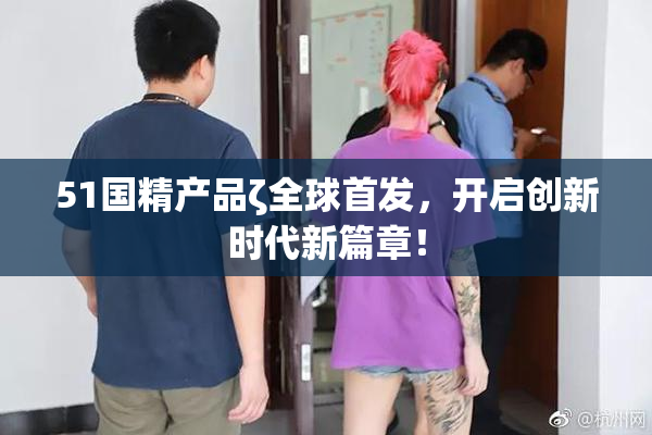 51国精产品ζ全球首发，开启创新时代新篇章！