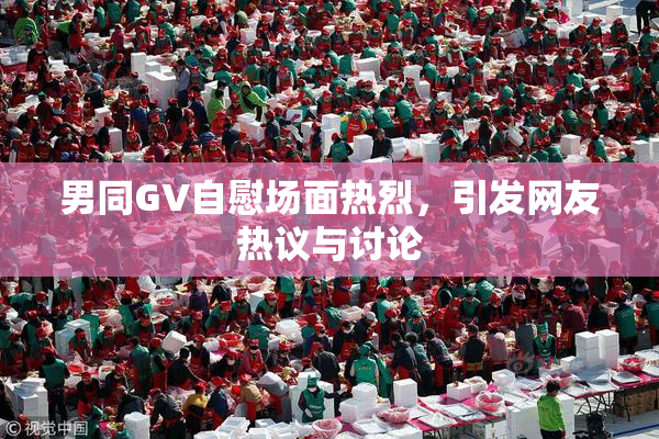 男同GV自慰场面热烈，引发网友热议与讨论