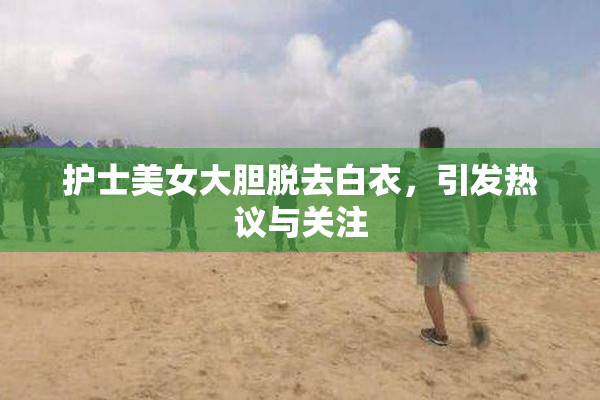护士美女大胆脱去白衣，引发热议与关注