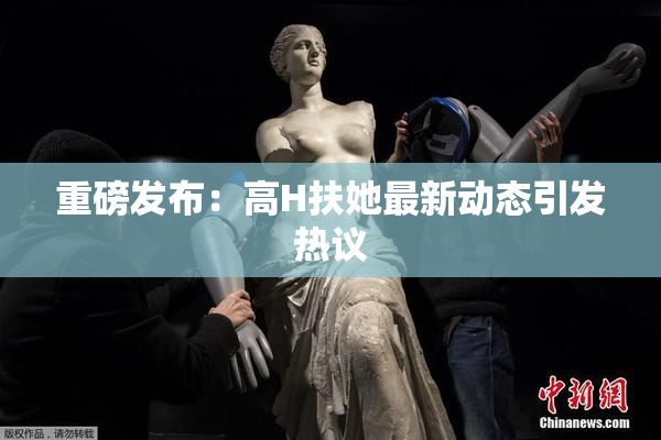 重磅发布：高H扶她最新动态引发热议